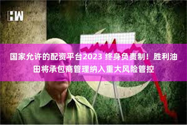 国家允许的配资平台2023 终身负责制！胜利油田将承包商管理纳入重大风险管控