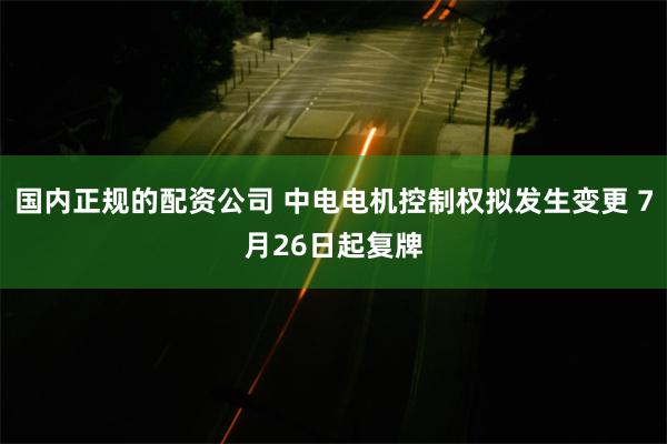 国内正规的配资公司 中电电机控制权拟发生变更 7月26日起复牌