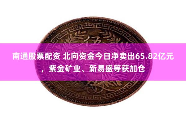 南通股票配资 北向资金今日净卖出65.82亿元，紫金矿业、新易盛等获加仓