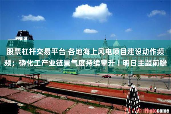 股票杠杆交易平台 各地海上风电项目建设动作频频；磷化工产业链景气度持续攀升丨明日主题前瞻