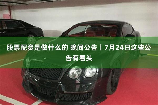 股票配资是做什么的 晚间公告丨7月24日这些公告有看头