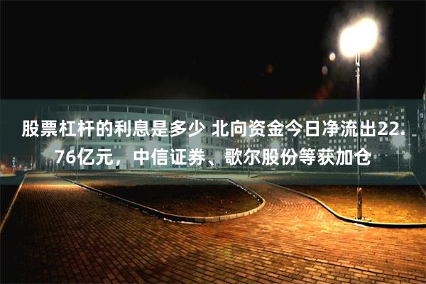 股票杠杆的利息是多少 北向资金今日净流出22.76亿元，中信证券、歌尔股份等获加仓