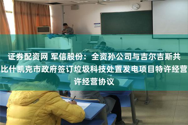 证券配资网 军信股份：全资孙公司与吉尔吉斯共和国比什凯克市政府签订垃圾科技处置发电项目特许经营协议