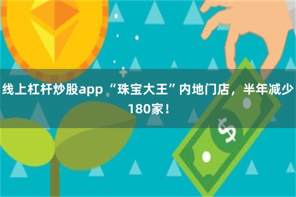 线上杠杆炒股app “珠宝大王”内地门店，半年减少180家！