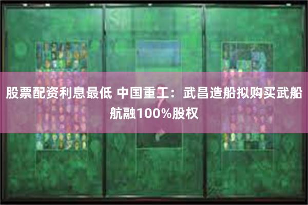 股票配资利息最低 中国重工：武昌造船拟购买武船航融100%股权