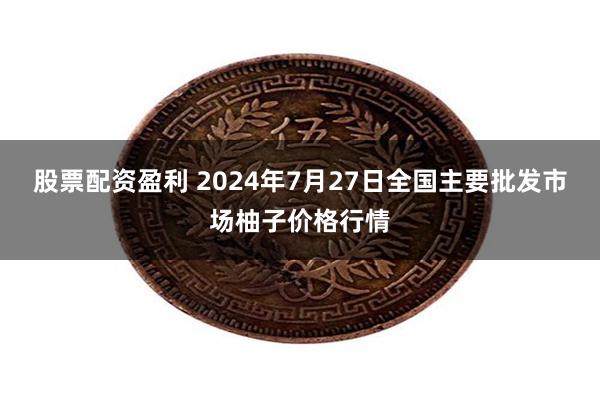 股票配资盈利 2024年7月27日全国主要批发市场柚子价格行情