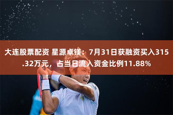 大连股票配资 星源卓镁：7月31日获融资买入315.32万元，占当日流入资金比例11.88%