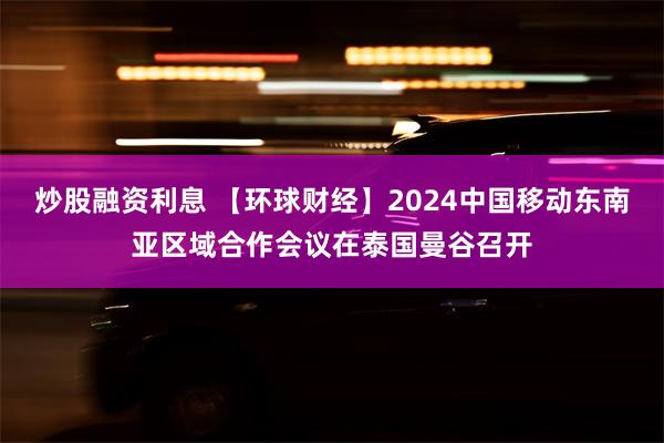 炒股融资利息 【环球财经】2024中国移动东南亚区域合作会议在泰国曼谷召开