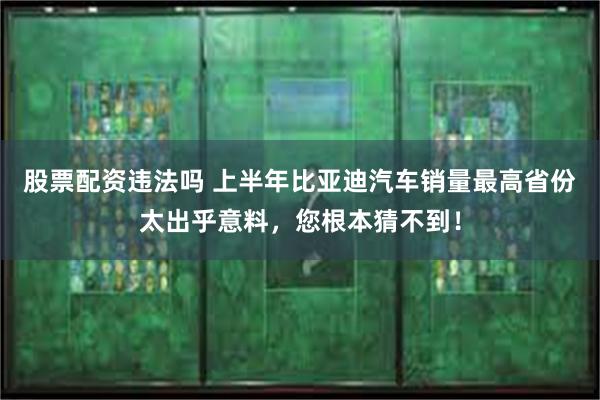 股票配资违法吗 上半年比亚迪汽车销量最高省份太出乎意料，您根本猜不到！