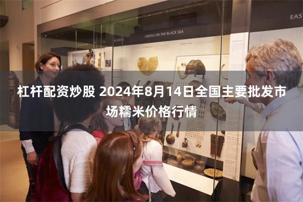 杠杆配资炒股 2024年8月14日全国主要批发市场糯米价格行情