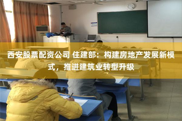 西安股票配资公司 住建部：构建房地产发展新模式，推进建筑业转型升级