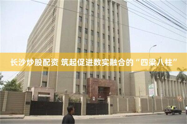 长沙炒股配资 筑起促进数实融合的“四梁八柱”