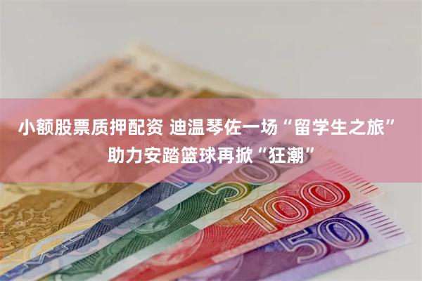 小额股票质押配资 迪温琴佐一场“留学生之旅” 助力安踏篮球再掀“狂潮”