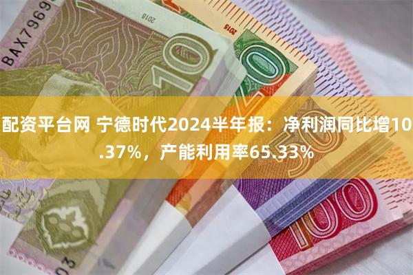 配资平台网 宁德时代2024半年报：净利润同比增10.37%，产能利用率65.33%