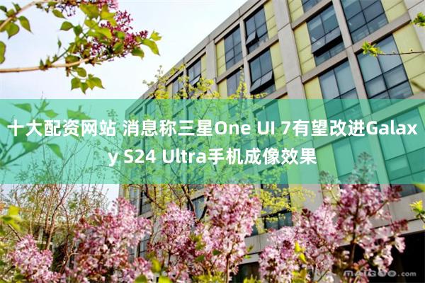 十大配资网站 消息称三星One UI 7有望改进Galaxy S24 Ultra手机成像效果