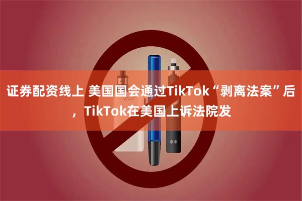 证券配资线上 美国国会通过TikTok“剥离法案”后，TikTok在美国上诉法院发