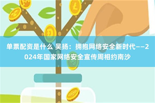 单票配资是什么 吴扬：拥抱网络安全新时代——2024年国家网络安全宣传周相约南沙