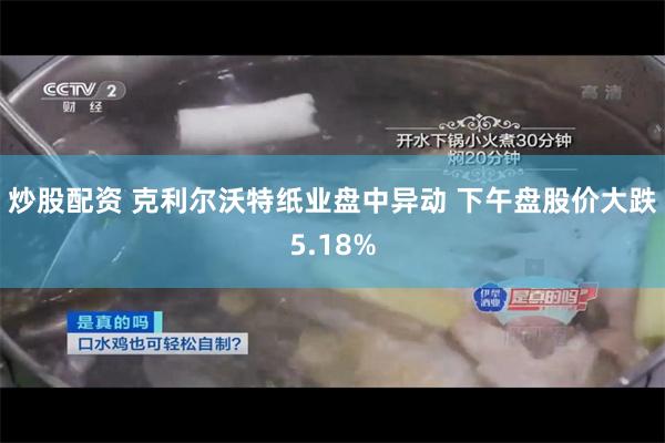 炒股配资 克利尔沃特纸业盘中异动 下午盘股价大跌5.18%