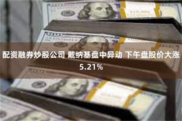 配资融券炒股公司 戴纳基盘中异动 下午盘股价大涨5.21%