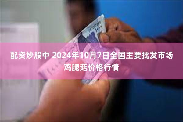 配资炒股中 2024年10月7日全国主要批发市场鸡腿菇价格行情