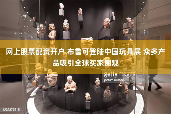 网上股票配资开户 布鲁可登陆中国玩具展 众多产品吸引全球买家围观