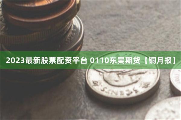 2023最新股票配资平台 0110东吴期货【铜月报】