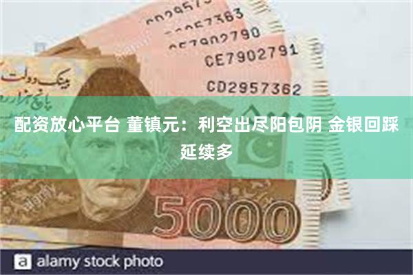 配资放心平台 董镇元：利空出尽阳包阴 金银回踩延续多