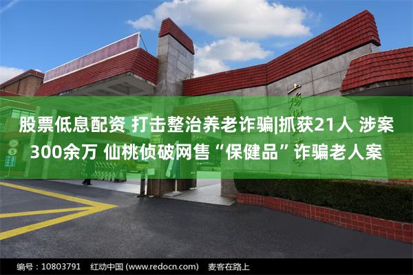 股票低息配资 打击整治养老诈骗|抓获21人 涉案300余万 仙桃侦破网售“保健品”诈骗老人案