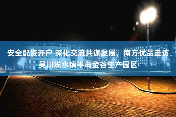 安全配资开户 深化交流共谋发展，南方优品走访吴川浅水镇半岛金谷生产园区