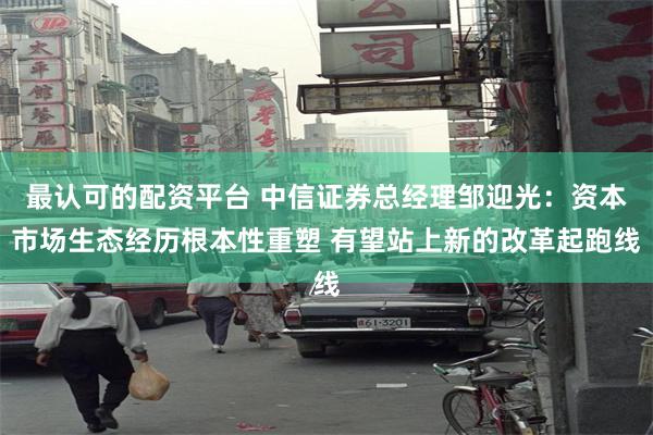 最认可的配资平台 中信证券总经理邹迎光：资本市场生态经历根本性重塑 有望站上新的改革起跑线