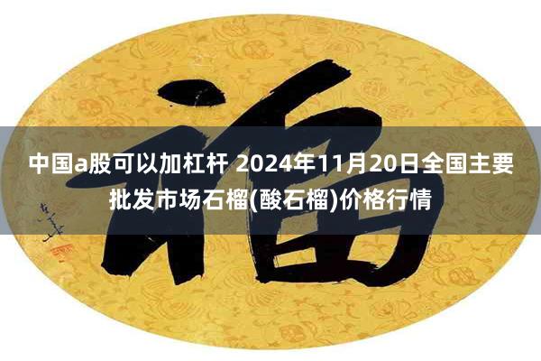 中国a股可以加杠杆 2024年11月20日全国主要批发市场石榴(酸石榴)价格行情