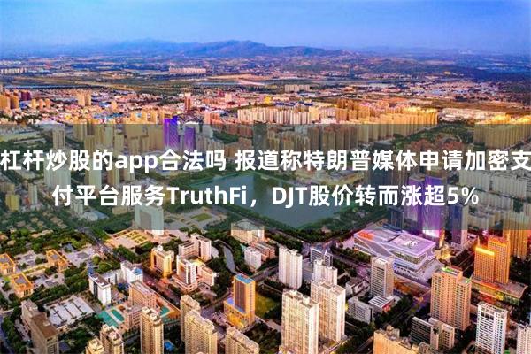 杠杆炒股的app合法吗 报道称特朗普媒体申请加密支付平台服务TruthFi，DJT股价转而涨超5%