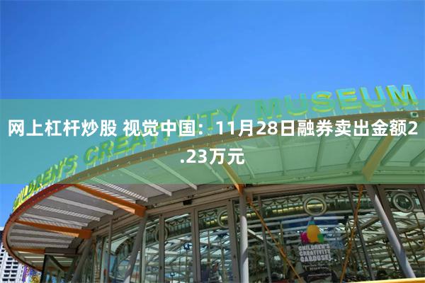 网上杠杆炒股 视觉中国：11月28日融券卖出金额2.23万元