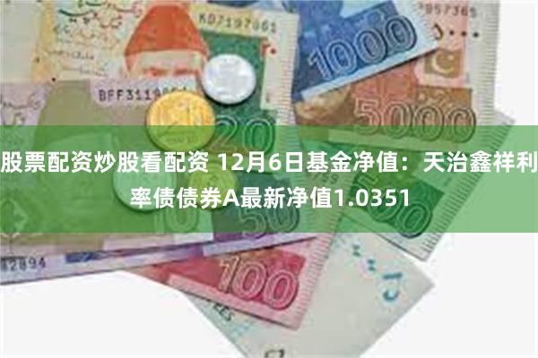 股票配资炒股看配资 12月6日基金净值：天治鑫祥利率债债券A最新净值1.0351