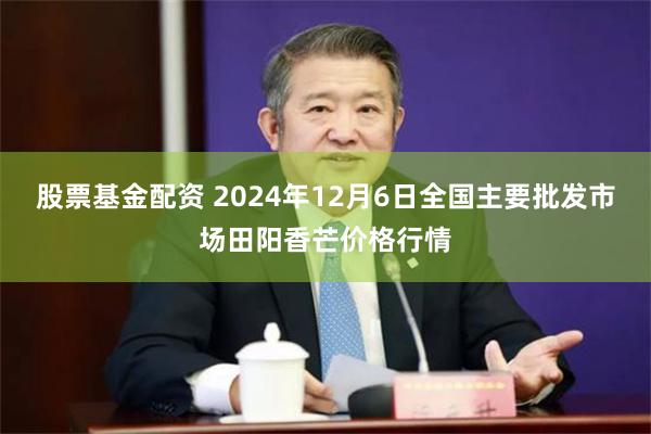 股票基金配资 2024年12月6日全国主要批发市场田阳香芒价格行情