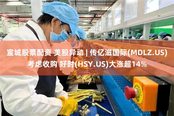 宣城股票配资 美股异动 | 传亿滋国际(MDLZ.US)考虑收购 好时(HSY.US)大涨超14%