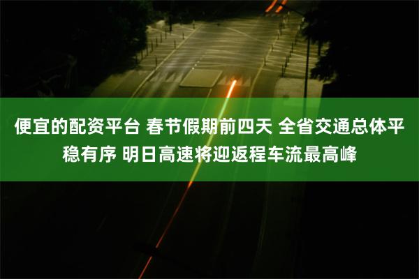 便宜的配资平台 春节假期前四天 全省交通总体平稳有序 明日高速将迎返程车流最高峰