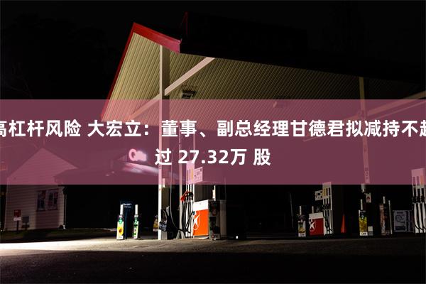 高杠杆风险 大宏立：董事、副总经理甘德君拟减持不超过 27.32万 股