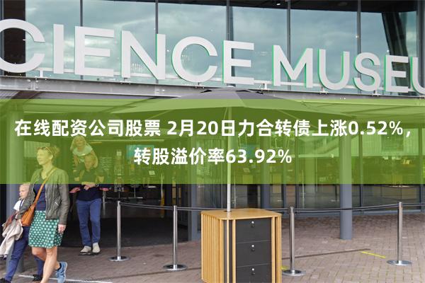 在线配资公司股票 2月20日力合转债上涨0.52%，转股溢价率63.92%