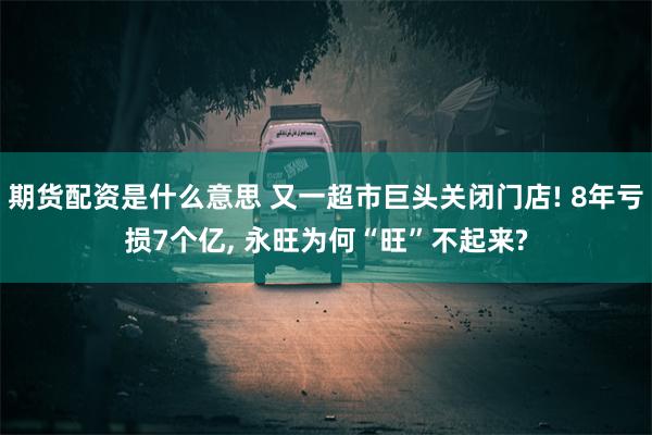 期货配资是什么意思 又一超市巨头关闭门店! 8年亏损7个亿, 永旺为何“旺”不起来?