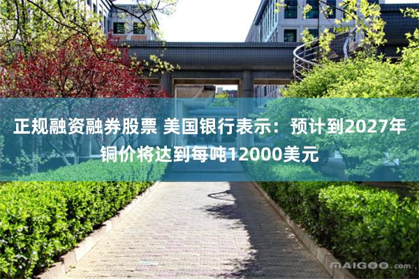 正规融资融券股票 美国银行表示：预计到2027年铜价将达到每吨12000美元