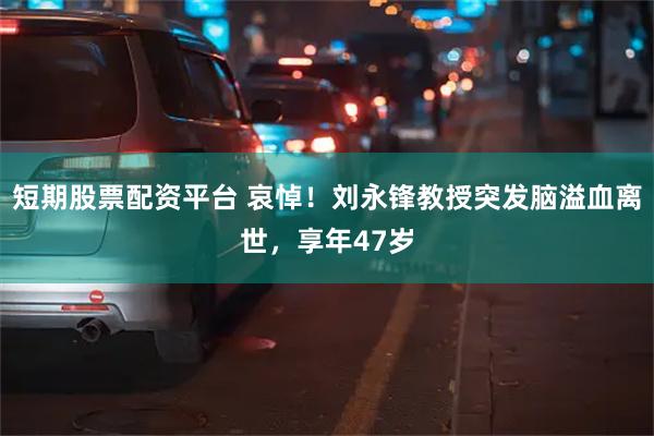 短期股票配资平台 哀悼！刘永锋教授突发脑溢血离世，享年47岁