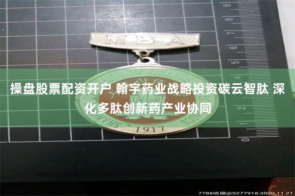 操盘股票配资开户 翰宇药业战略投资碳云智肽 深化多肽创新药产业协同