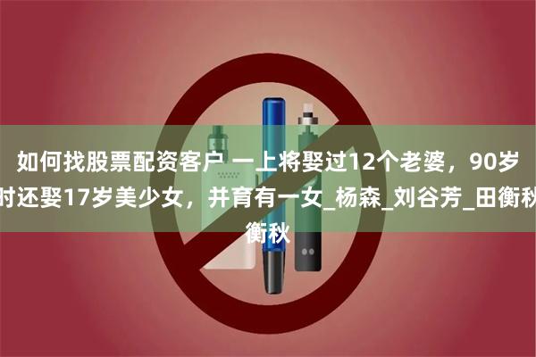 如何找股票配资客户 一上将娶过12个老婆，90岁时还娶17岁美少女，并育有一女_杨森_刘谷芳_田衡秋
