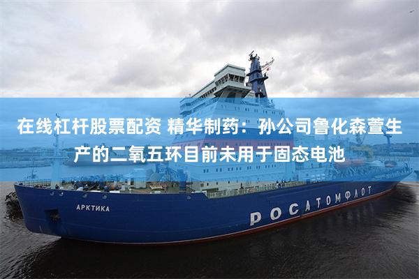 在线杠杆股票配资 精华制药：孙公司鲁化森萱生产的二氧五环目前未用于固态电池