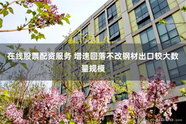 在线股票配资服务 增速回落不改钢材出口较大数量规模
