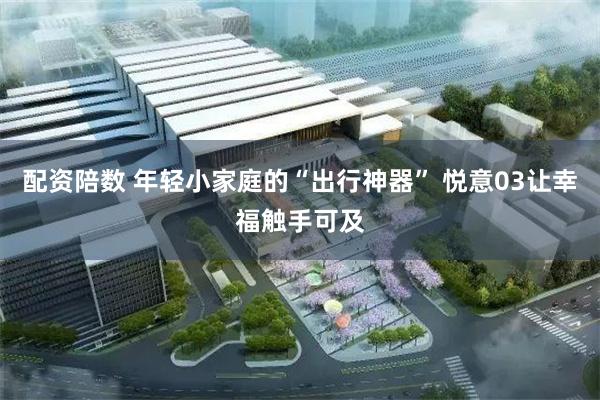 配资陪数 年轻小家庭的“出行神器” 悦意03让幸福触手可及